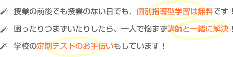 授業の前後でも授業のない日でも、個別指導型学習は無料です！
困ったりつまずいたりしたら、一人で悩まず講師と一緒に解決！
学校の定期テストのお手伝いもしています！ 