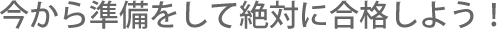 今から準備をして絶対に合格しよう！